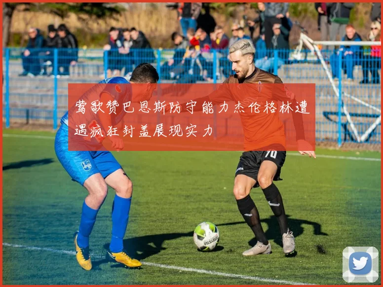 莺歌赞巴恩斯防守能力杰伦格林遭遇疯狂封盖展现实力