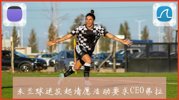 米兰球迷发起请愿活动要求CEO弗拉尼辞职引发广泛关注
