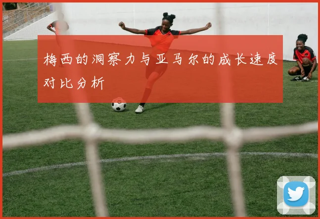梅西的洞察力与亚马尔的成长速度对比分析