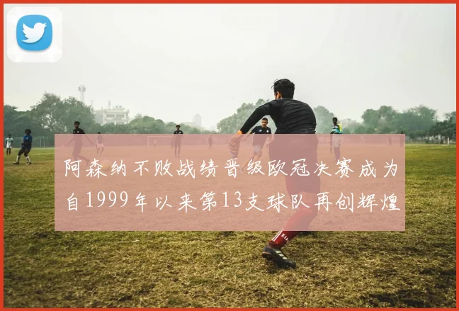 阿森纳不败战绩晋级欧冠决赛成为自1999年以来第13支球队再创辉煌