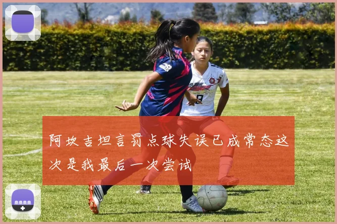 阿坎吉坦言罚点球失误已成常态这次是我最后一次尝试