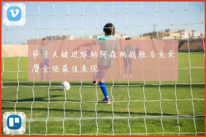 萨卡关键进球助阿森纳战胜马竞荣膺全场最佳表现