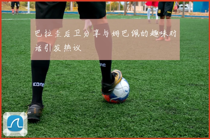 巴拉圭后卫分享与姆巴佩的趣味对话引发热议