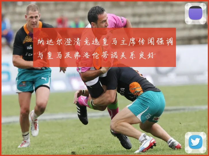 纳达尔澄清竞选皇马主席传闻强调与皇马及弗洛伦蒂诺关系良好