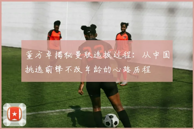 董方卓揭秘曼联选拔过程：从中国挑选前锋不改年龄的心路历程