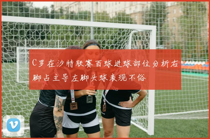 C罗在沙特联赛百球进球部位分析右脚占主导左脚头球表现不俗