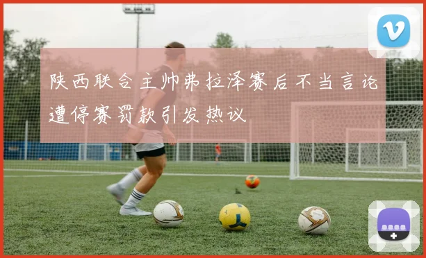 陕西联合主帅弗拉泽赛后不当言论遭停赛罚款引发热议