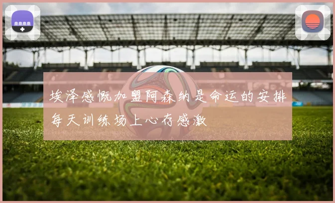 埃泽感慨加盟阿森纳是命运的安排每天训练场上心存感激