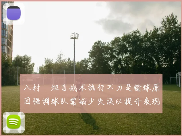 八村塁坦言战术执行不力是输球原因强调球队需减少失误以提升表现