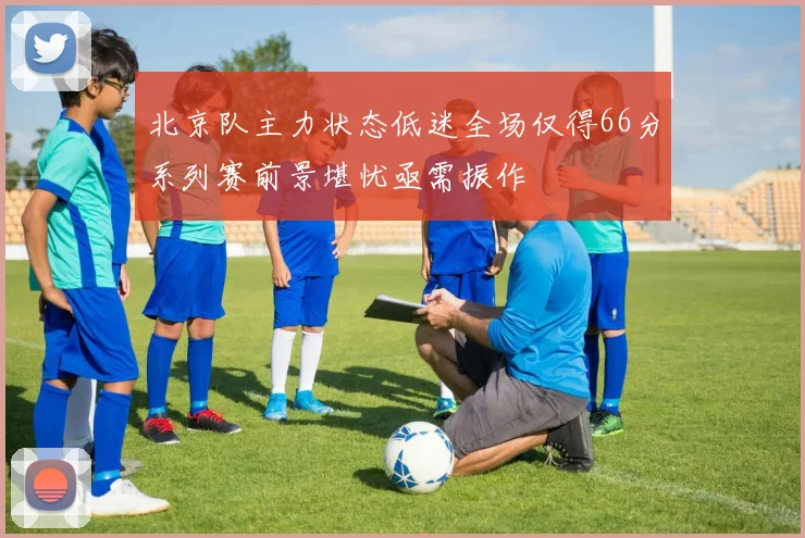 北京队主力状态低迷全场仅得66分系列赛前景堪忧亟需振作