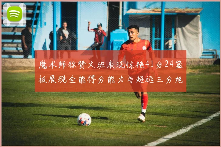 魔术师称赞文班表现惊艳41分24篮板展现全能得分能力与超远三分绝技