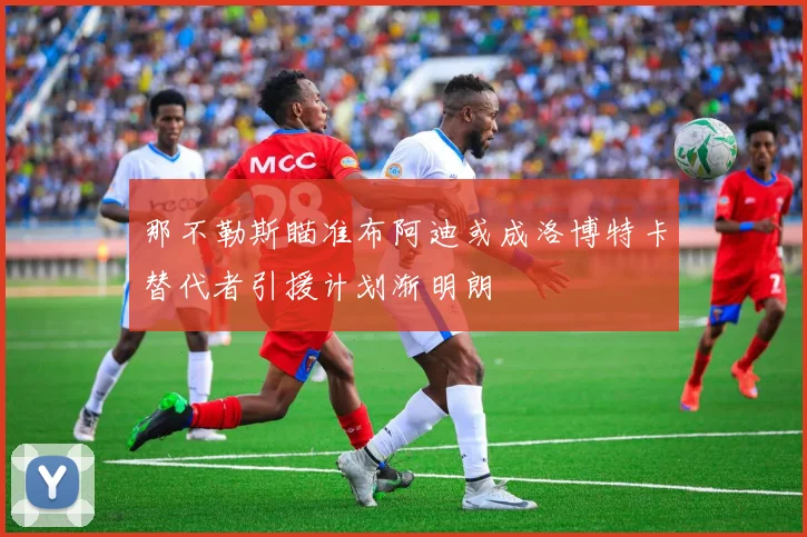 那不勒斯瞄准布阿迪或成洛博特卡替代者引援计划渐明朗