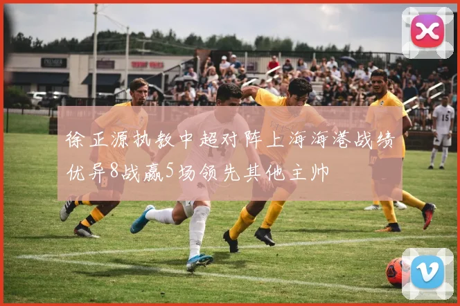 徐正源执教中超对阵上海海港战绩优异8战赢5场领先其他主帅