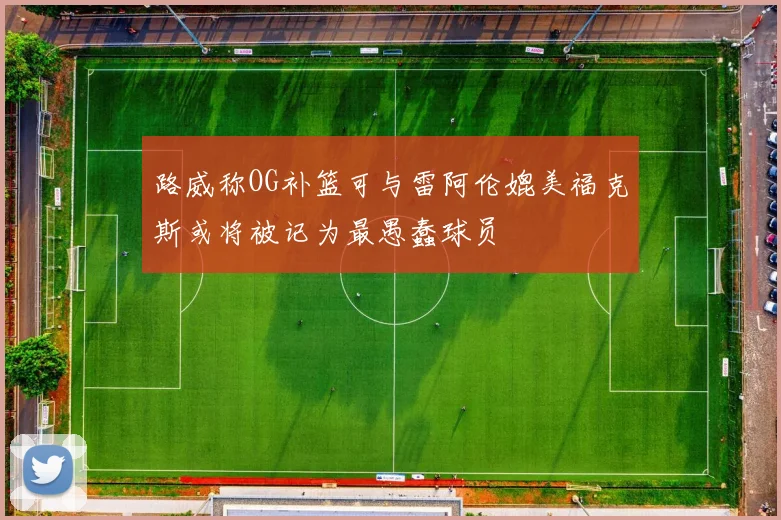 路威称OG补篮可与雷阿伦媲美福克斯或将被记为最愚蠢球员