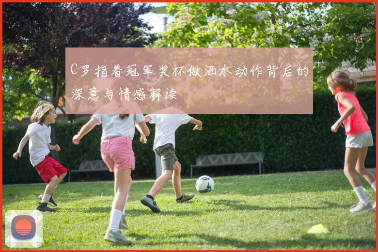 C罗指着冠军奖杯做洒水动作背后的深意与情感解读