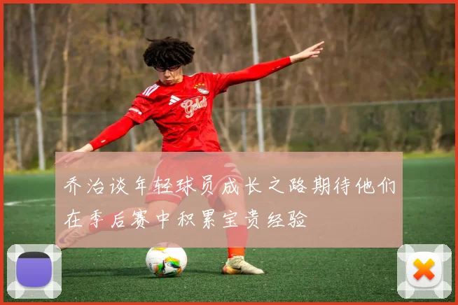 乔治谈年轻球员成长之路期待他们在季后赛中积累宝贵经验
